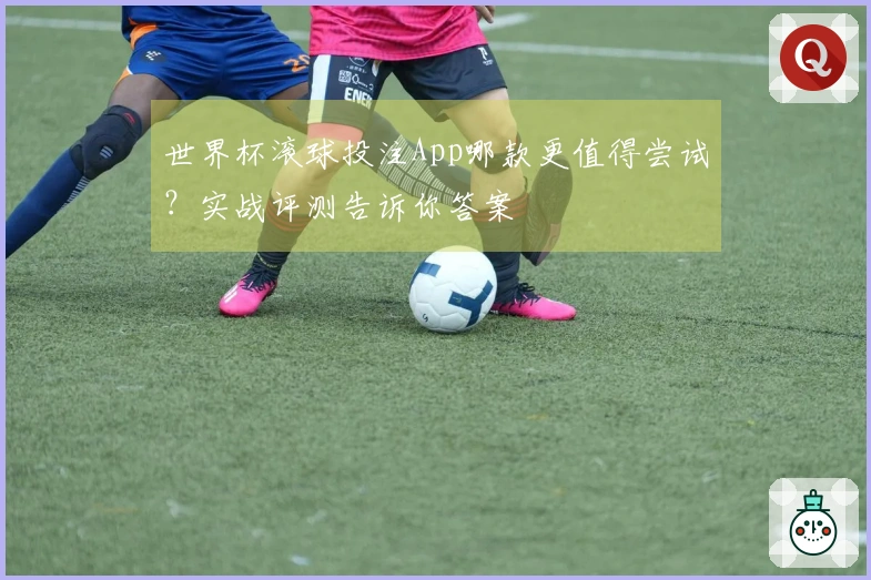 世界杯滚球投注App哪款更值得尝试？实战评测告诉你答案